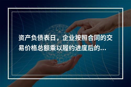 资产负债表日，企业按照合同的交易价格总额乘以履约进度后的金额