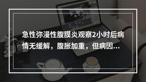 急性弥漫性腹膜炎观察2小时后病情无缓解，腹胀加重，但病因仍难