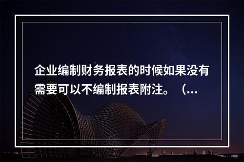 企业编制财务报表的时候如果没有需要可以不编制报表附注。（　）