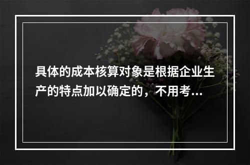 具体的成本核算对象是根据企业生产的特点加以确定的，不用考虑成