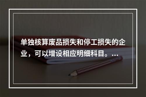 单独核算废品损失和停工损失的企业，可以增设相应明细科目。（　