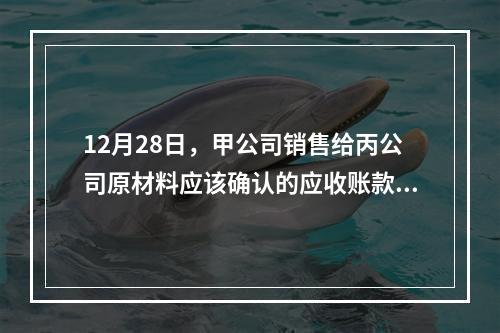 12月28日，甲公司销售给丙公司原材料应该确认的应收账款为（