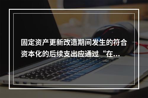 固定资产更新改造期间发生的符合资本化的后续支出应通过“在建工