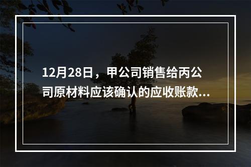 12月28日，甲公司销售给丙公司原材料应该确认的应收账款为（