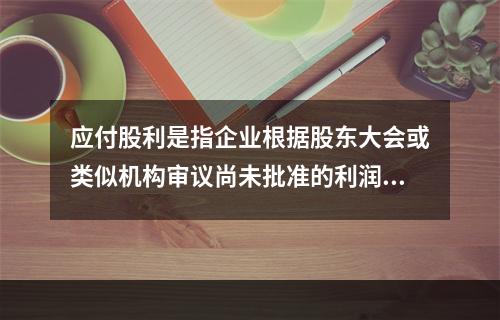 应付股利是指企业根据股东大会或类似机构审议尚未批准的利润分配