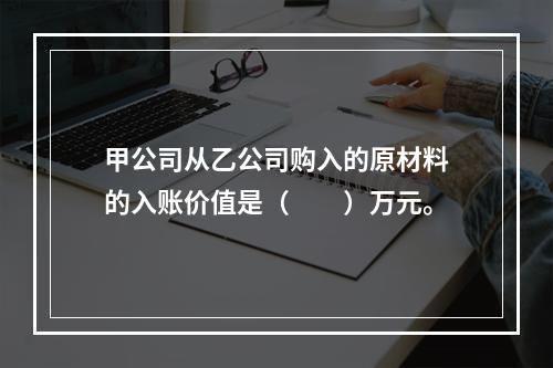 甲公司从乙公司购入的原材料的入账价值是（　　）万元。