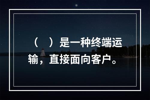 （　）是一种终端运输，直接面向客户。