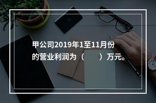 甲公司2019年1至11月份的营业利润为（　　）万元。