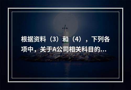 根据资料（3）和（4），下列各项中，关于A公司相关科目的会计