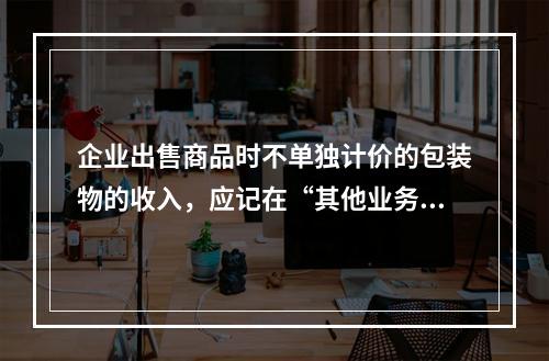 企业出售商品时不单独计价的包装物的收入，应记在“其他业务收入