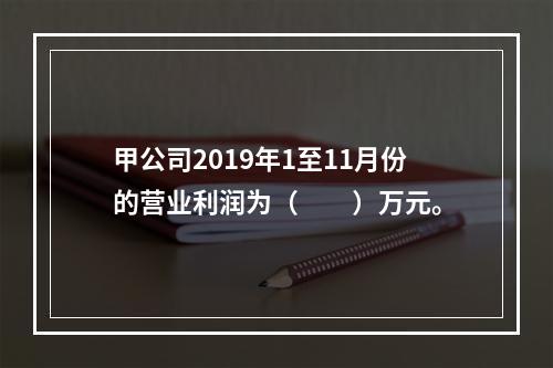 甲公司2019年1至11月份的营业利润为（　　）万元。