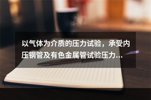 以气体为介质的压力试验，承受内压钢管及有色金属管试验压力应为