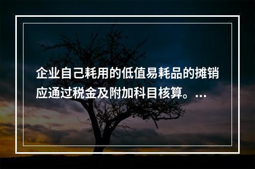 企业自己耗用的低值易耗品的摊销应通过税金及附加科目核算。（　