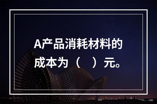 A产品消耗材料的成本为（　）元。