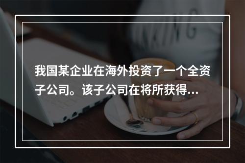 我国某企业在海外投资了一个全资子公司。该子公司在将所获得的利