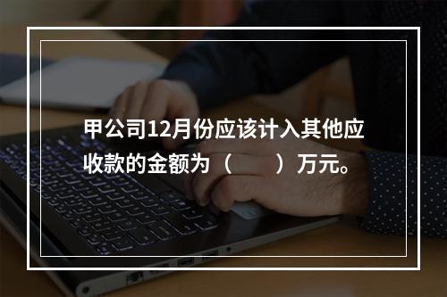 甲公司12月份应该计入其他应收款的金额为（　　）万元。