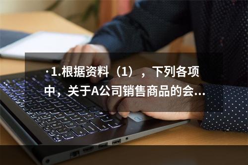 ·1.根据资料（1），下列各项中，关于A公司销售商品的会计处