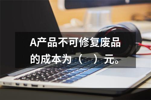 A产品不可修复废品的成本为（　）元。