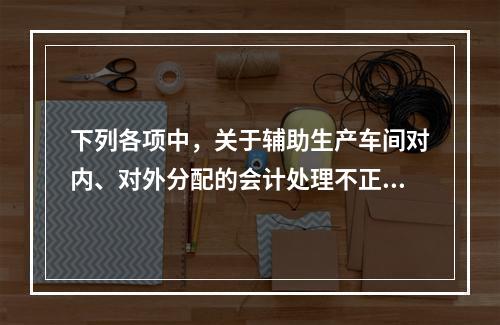 下列各项中，关于辅助生产车间对内、对外分配的会计处理不正确的