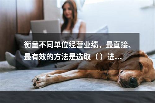 衡量不同单位经营业绩，最直接、最有效的方法是选取（ ）进行计