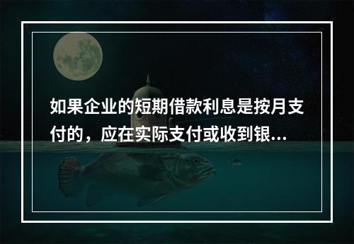 如果企业的短期借款利息是按月支付的，应在实际支付或收到银行的