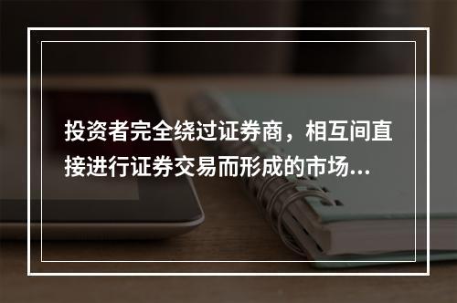 投资者完全绕过证券商，相互间直接进行证券交易而形成的市场，称