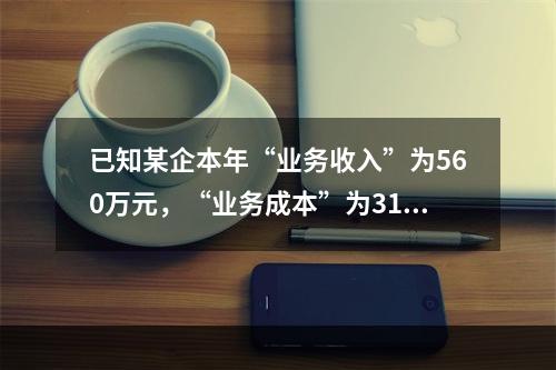 已知某企本年“业务收入”为560万元，“业务成本”为310万