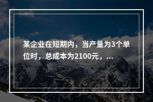 某企业在短期内，当产量为3个单位时，总成本为2100元，当产