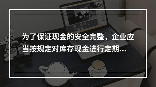 为了保证现金的安全完整，企业应当按规定对库存现金进行定期和不