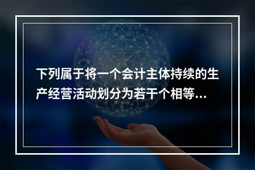 下列属于将一个会计主体持续的生产经营活动划分为若干个相等的会