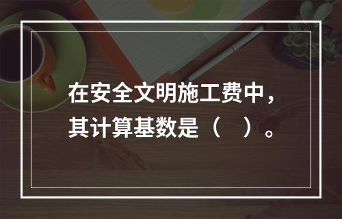 在安全文明施工费中，其计算基数是（　）。