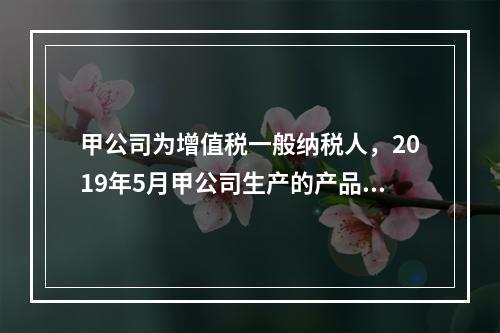 甲公司为增值税一般纳税人，2019年5月甲公司生产的产品对外