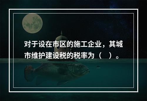 对于设在市区的施工企业，其城市维护建设税的税率为（　）。