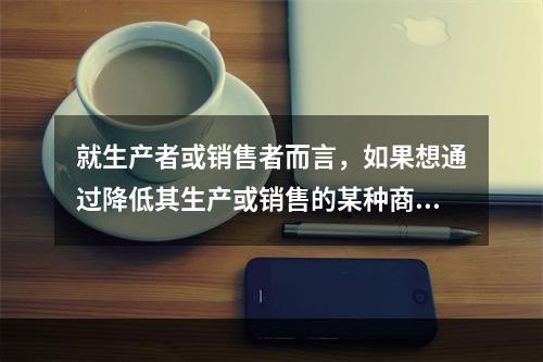 就生产者或销售者而言，如果想通过降低其生产或销售的某种商品的