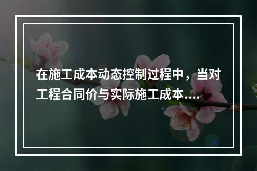 在施工成本动态控制过程中，当对工程合同价与实际施工成本.工程