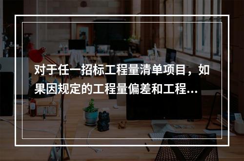 对于任一招标工程量清单项目，如果因规定的工程量偏差和工程变更