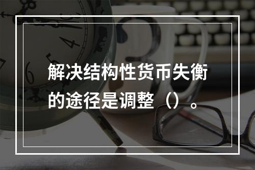 解决结构性货币失衡的途径是调整（）。