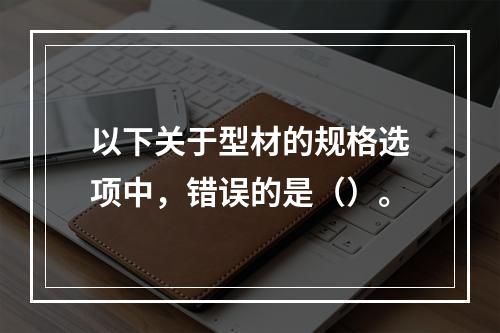 以下关于型材的规格选项中，错误的是（）。