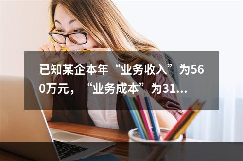 已知某企本年“业务收入”为560万元，“业务成本”为310万