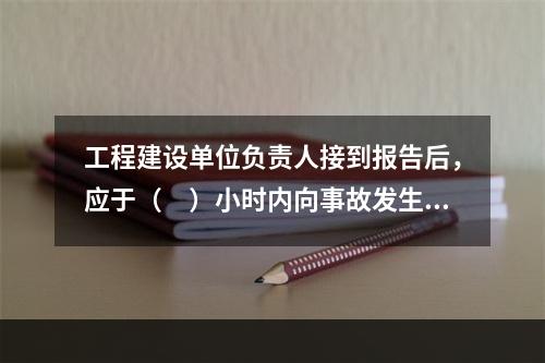 工程建设单位负责人接到报告后，应于（　）小时内向事故发生地县