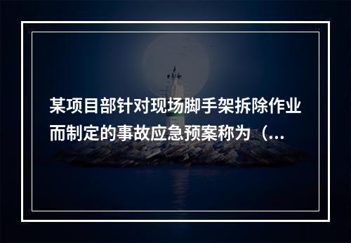 某项目部针对现场脚手架拆除作业而制定的事故应急预案称为（　）