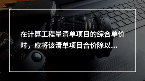 在计算工程量清单项目的综合单价时，应将该清单项目合价除以（　