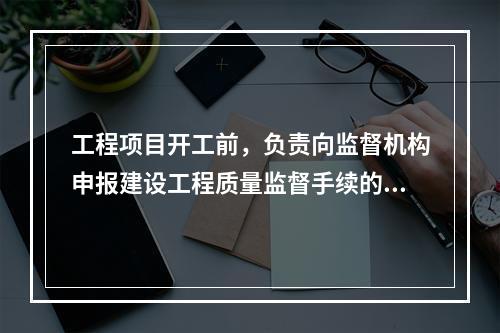 工程项目开工前，负责向监督机构申报建设工程质量监督手续的单位