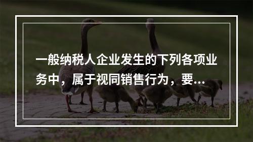 一般纳税人企业发生的下列各项业务中，属于视同销售行为，要计算