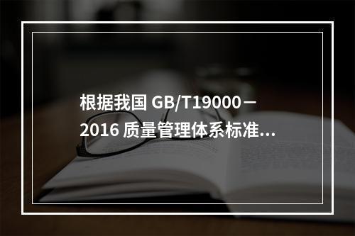 根据我国 GB/T19000－2016 质量管理体系标准，质