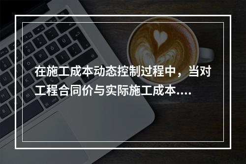 在施工成本动态控制过程中，当对工程合同价与实际施工成本.工程