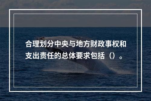 合理划分中央与地方财政事权和支出责任的总体要求包括（）。