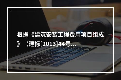 根据《建筑安装工程费用项目组成》（建标[2013]44号），