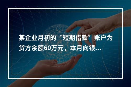 某企业月初的“短期借款”账户为贷方余额60万元，本月向银行借