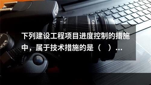 下列建设工程项目进度控制的措施中，属于技术措施的是（　）。